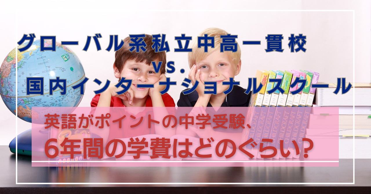 グローバル系私立中高一貫校 vs. 国内インターナショナルスクール 英語がポイントの中学受験、6年間の学費はどのぐらい？ 